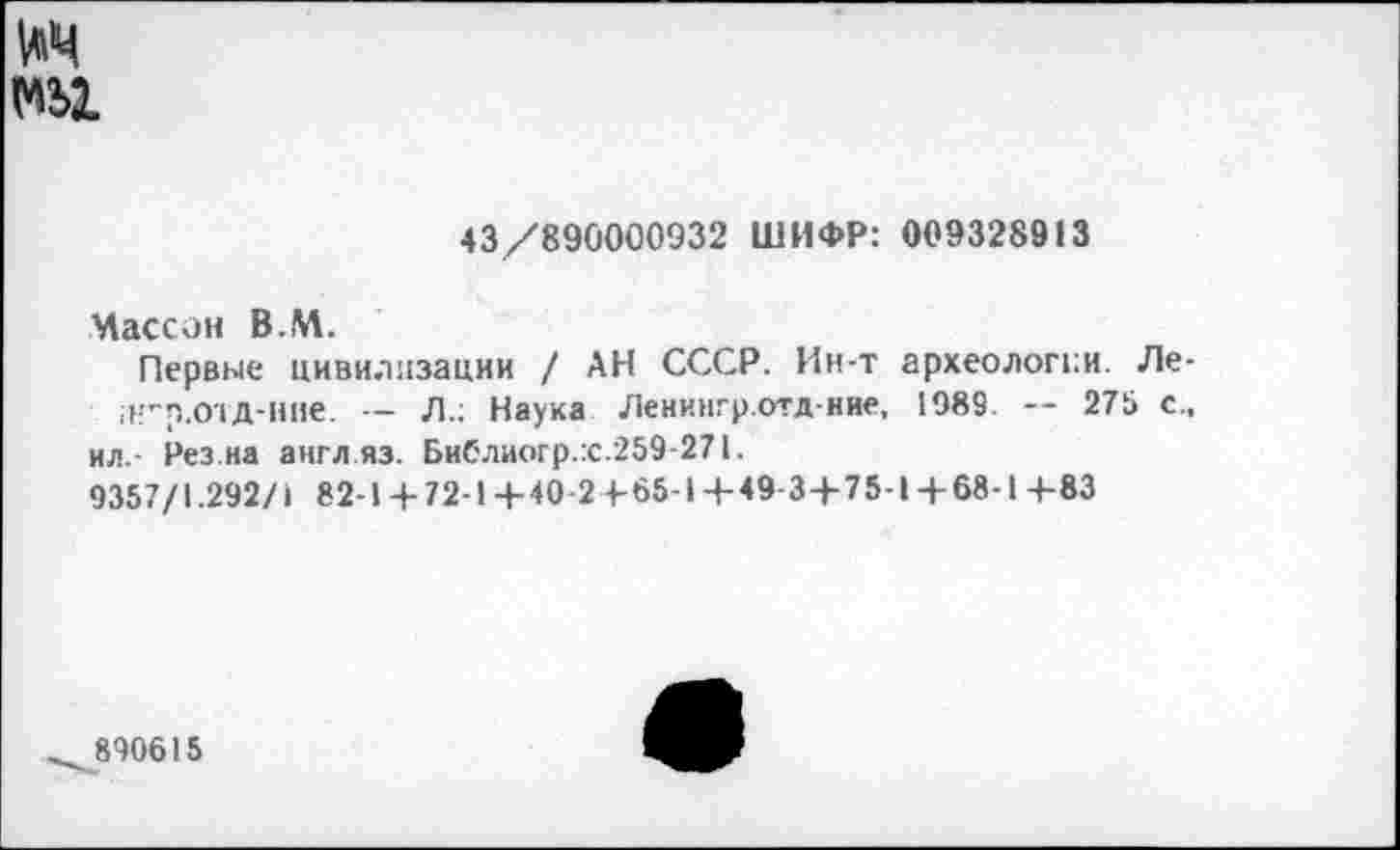 ﻿та
43/890000932 ШИФР: 009328913
Массон В.М.
Первые цивилизации / АН СССР. Ин-т археологии. Ле-;н”р.ОТД-Ние. — Л.; Наука Ленингр.отдние, 1989. — 275 с., ил.- Рез.на англ.яз. Библиогр.:с.259-271.
9357/1.292/1 82-1 + 72-1+40-2+65-1 +49 3+75-1+68-1 +83
^890615